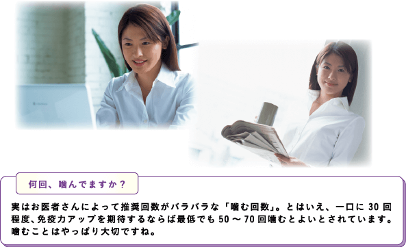 何回、噛んでますか？実はお医者さんによって推奨回数がバラバラな「噛む回数」。とはいえ、一口に30回程度、免疫力アップを期待するならば最低でも50～70回噛むとよいとされています。噛むことはやっぱり大切ですね。